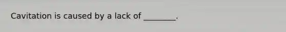 Cavitation is caused by a lack of ________.