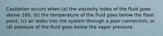 Cavitation occurs when (a) the viscosity index of the fluid goes above 100, (b) the temperature of the fluid goes below the flash point, (c) air leaks into the system through a poor connection, or (d) pressure of the fluid goes below the vapor pressure.