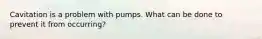 Cavitation is a problem with pumps. What can be done to prevent it from occurring?