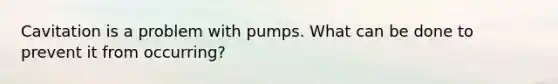 Cavitation is a problem with pumps. What can be done to prevent it from occurring?