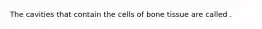 The cavities that contain the cells of bone tissue are called .