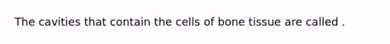 The cavities that contain the cells of bone tissue are called .