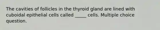 The cavities of follicles in the thyroid gland are lined with cuboidal epithelial cells called _____ cells. Multiple choice question.