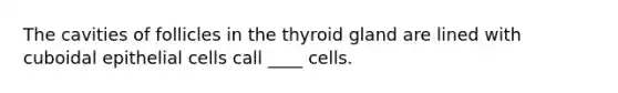 The cavities of follicles in the thyroid gland are lined with cuboidal epithelial cells call ____ cells.