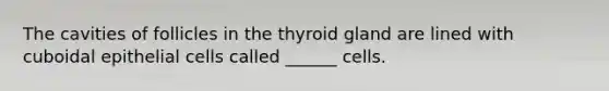 The cavities of follicles in the thyroid gland are lined with cuboidal epithelial cells called ______ cells.