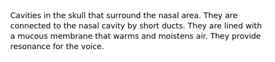 Cavities in the skull that surround the nasal area. They are connected to the nasal cavity by short ducts. They are lined with a mucous membrane that warms and moistens air. They provide resonance for the voice.