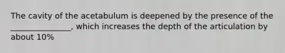 The cavity of the acetabulum is deepened by the presence of the _______________, which increases the depth of the articulation by about 10%