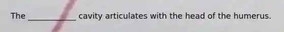 The ____________ cavity articulates with the head of the humerus.