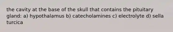 the cavity at the base of the skull that contains the pituitary gland: a) hypothalamus b) catecholamines c) electrolyte d) sella turcica