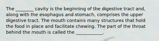 The ________ cavity is the beginning of the digestive tract and, along with the esophagus and stomach, comprises the upper digestive tract. The mouth contains many structures that hold the food in place and facilitate chewing. The part of the throat behind the mouth is called the ____________.