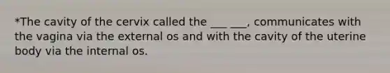 *The cavity of the cervix called the ___ ___, communicates with the vagina via the external os and with the cavity of the uterine body via the internal os.