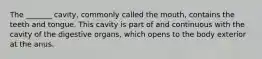 The _______ cavity, commonly called the mouth, contains the teeth and tongue. This cavity is part of and continuous with the cavity of the digestive organs, which opens to the body exterior at the anus.