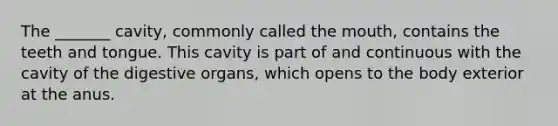 The _______ cavity, commonly called <a href='https://www.questionai.com/knowledge/krBoWYDU6j-the-mouth' class='anchor-knowledge'>the mouth</a>, contains the teeth and tongue. This cavity is part of and continuous with the cavity of the digestive organs, which opens to the body exterior at the anus.