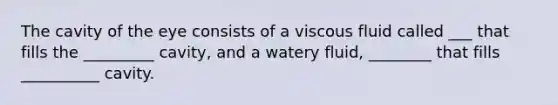 The cavity of the eye consists of a viscous fluid called ___ that fills the _________ cavity, and a watery fluid, ________ that fills __________ cavity.