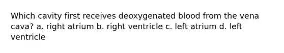 Which cavity first receives deoxygenated blood from the vena cava? a. right atrium b. right ventricle c. left atrium d. left ventricle