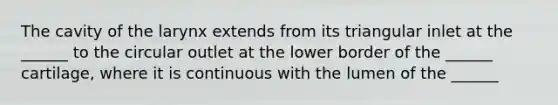 The cavity of the larynx extends from its triangular inlet at the ______ to the circular outlet at the lower border of the ______ cartilage, where it is continuous with the lumen of the ______