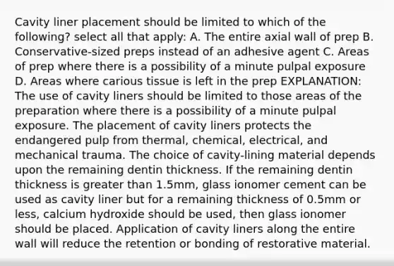 Cavity liner placement should be limited to which of the following? select all that apply: A. The entire axial wall of prep B. Conservative-sized preps instead of an adhesive agent C. Areas of prep where there is a possibility of a minute pulpal exposure D. Areas where carious tissue is left in the prep EXPLANATION: The use of cavity liners should be limited to those areas of the preparation where there is a possibility of a minute pulpal exposure. The placement of cavity liners protects the endangered pulp from thermal, chemical, electrical, and mechanical trauma. The choice of cavity-lining material depends upon the remaining dentin thickness. If the remaining dentin thickness is greater than 1.5mm, glass ionomer cement can be used as cavity liner but for a remaining thickness of 0.5mm or less, calcium hydroxide should be used, then glass ionomer should be placed. Application of cavity liners along the entire wall will reduce the retention or bonding of restorative material.