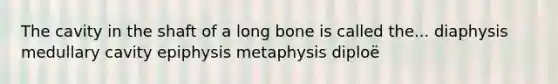 The cavity in the shaft of a long bone is called the... diaphysis medullary cavity epiphysis metaphysis diploë