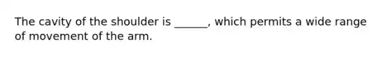 The cavity of the shoulder is ______, which permits a wide range of movement of the arm.