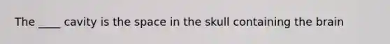 The ____ cavity is the space in the skull containing the brain