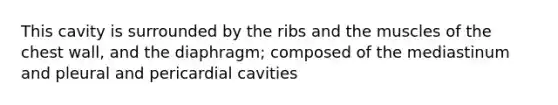 This cavity is surrounded by the ribs and the muscles of the chest wall, and the diaphragm; composed of the mediastinum and pleural and pericardial cavities