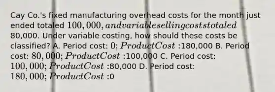 Cay Co.'s fixed manufacturing overhead costs for the month just ended totaled 100,000, and variable selling costs totaled80,000. Under variable costing, how should these costs be classified? A. Period cost: 0; Product Cost:180,000 B. Period cost: 80,000; Product Cost:100,000 C. Period cost: 100,000; Product Cost:80,000 D. Period cost: 180,000; Product Cost:0