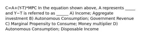 C=A+(Y-T)*MPC In the equation shown above, A represents _____ and Y−T is referred to as ______ A) Income; Aggregate investment B) Autonomous Consumption; Government Revenue C) Marginal Propensity to Consume; Money multiplier D) Autonomous Consumption; Disposable Income