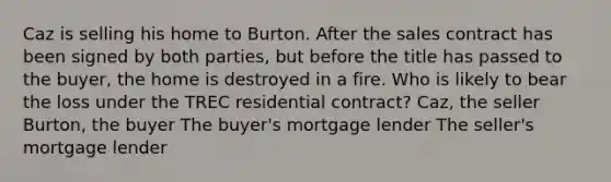 Caz is selling his home to Burton. After the sales contract has been signed by both parties, but before the title has passed to the buyer, the home is destroyed in a fire. Who is likely to bear the loss under the TREC residential contract? Caz, the seller Burton, the buyer The buyer's mortgage lender The seller's mortgage lender