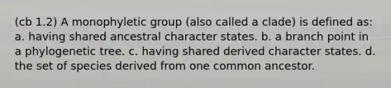 (cb 1.2) A monophyletic group (also called a clade) is defined as: a. having shared ancestral character states. b. a branch point in a phylogenetic tree. c. having shared derived character states. d. the set of species derived from one common ancestor.