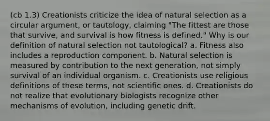 (cb 1.3) Creationists criticize the idea of natural selection as a circular argument, or tautology, claiming "The fittest are those that survive, and survival is how fitness is defined." Why is our definition of natural selection not tautological? a. Fitness also includes a reproduction component. b. Natural selection is measured by contribution to the next generation, not simply survival of an individual organism. c. Creationists use religious definitions of these terms, not scientific ones. d. Creationists do not realize that evolutionary biologists recognize other mechanisms of evolution, including genetic drift.