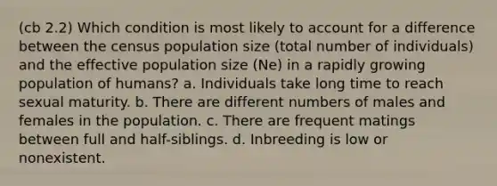 (cb 2.2) Which condition is most likely to account for a difference between the census population size (total number of individuals) and the effective population size (Ne) in a rapidly growing population of humans? a. Individuals take long time to reach sexual maturity. b. There are different numbers of males and females in the population. c. There are frequent matings between full and half-siblings. d. Inbreeding is low or nonexistent.