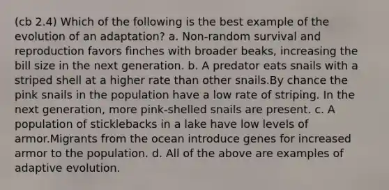 (cb 2.4) Which of the following is the best example of the evolution of an adaptation? a. Non-random survival and reproduction favors finches with broader beaks, increasing the bill size in the next generation. b. A predator eats snails with a striped shell at a higher rate than other snails.By chance the pink snails in the population have a low rate of striping. In the next generation, more pink-shelled snails are present. c. A population of sticklebacks in a lake have low levels of armor.Migrants from the ocean introduce genes for increased armor to the population. d. All of the above are examples of adaptive evolution.