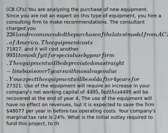 (CB CFs) You are analyzing the purchase of new equipment. Since you are not an expert on this type of equipment, you hire a consulting firm to make recommendations. The consultant charged you 2261 and recommended the purchase of the latest model from ACME Corp. of America. The equipment costs71827, and it will cost another 9931 to modify it for special use by your firm. The equipment will be depreciated on a straight-line basis over 7 years with no salvage value. You expect the equipment will be sold after 4 years for27321. Use of the equipment will require an increase in your company's net working capital of 4495, but this4495 will be recovered at the end of year 4. The use of the equipment will have no effect on revenues, but it is expected to save the firm 48077 per year in before-tax operating costs. Your company's marginal tax rate is 24%. What is the initial outlay required to fund this project, to th