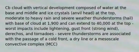 Cb cloud with vertical development composed of water at the base and middle and ice crystals (anvil head) at the top, moderate to heavy rain and severe weather thunderstorms (hail) with base of cloud at 1,900 and can extend to 40,000 at the top - worst impacts include lightening, gust front (strong wind), derechos, and tornadoes - severe thunderstorms are associated with the passage of a cold front, a dry line or a mesoscale convective complex (MCC)