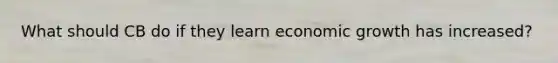 What should CB do if they learn economic growth has increased?