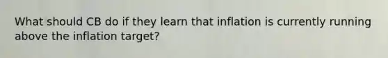 What should CB do if they learn that inflation is currently running above the inflation target?