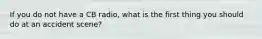 If you do not have a CB radio, what is the first thing you should do at an accident scene?