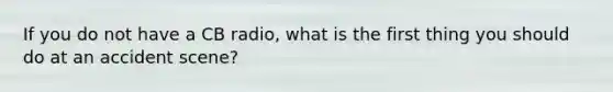If you do not have a CB radio, what is the first thing you should do at an accident scene?