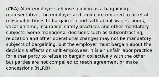 (CBA) After employees choose a union as a bargaining representative, the employer and union are required to meet at reasonable times to bargain in good faith about wages, hours, vacation time, insurance, safety practices and other mandatory subjects. Some managerial decisions such as subcontracting, relocation and other operational changes may not be mandatory subjects of bargaining, but the employer must bargain about the decision's effects on unit employees. It is an unfair labor practice for either party to refuse to bargain collectively with the other, but parties are not compelled to reach agreement or make concessions (NLRB)