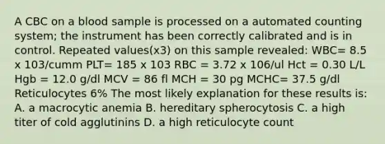 A CBC on a blood sample is processed on a automated counting system; the instrument has been correctly calibrated and is in control. Repeated values(x3) on this sample revealed: WBC= 8.5 x 103/cumm PLT= 185 x 103 RBC = 3.72 x 106/ul Hct = 0.30 L/L Hgb = 12.0 g/dl MCV = 86 fl MCH = 30 pg MCHC= 37.5 g/dl Reticulocytes 6% The most likely explanation for these results is: A. a macrocytic anemia B. hereditary spherocytosis C. a high titer of cold agglutinins D. a high reticulocyte count