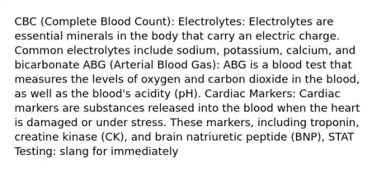 CBC (Complete Blood Count): Electrolytes: Electrolytes are essential minerals in the body that carry an electric charge. Common electrolytes include sodium, potassium, calcium, and bicarbonate ABG (Arterial Blood Gas): ABG is a blood test that measures the levels of oxygen and carbon dioxide in the blood, as well as the blood's acidity (pH). Cardiac Markers: Cardiac markers are substances released into the blood when the heart is damaged or under stress. These markers, including troponin, creatine kinase (CK), and brain natriuretic peptide (BNP), STAT Testing: slang for immediately