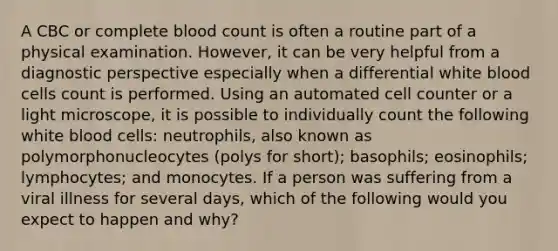 A CBC or complete blood count is often a routine part of a physical examination. However, it can be very helpful from a diagnostic perspective especially when a differential white blood cells count is performed. Using an automated cell counter or a light microscope, it is possible to individually count the following white blood cells: neutrophils, also known as polymorphonucleocytes (polys for short); basophils; eosinophils; lymphocytes; and monocytes. If a person was suffering from a viral illness for several days, which of the following would you expect to happen and why?