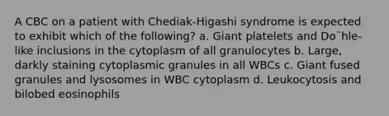 A CBC on a patient with Chediak-Higashi syndrome is expected to exhibit which of the following? a. Giant platelets and Do¨hle-like inclusions in the cytoplasm of all granulocytes b. Large, darkly staining cytoplasmic granules in all WBCs c. Giant fused granules and lysosomes in WBC cytoplasm d. Leukocytosis and bilobed eosinophils