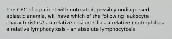 The CBC of a patient with untreated, possibly undiagnosed aplastic anemia, will have which of the following leukocyte characteristics? - a relative eosinophilia - a relative neutrophilia - a relative lymphocytosis - an absolute lymphocytosis