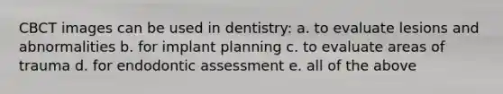 CBCT images can be used in dentistry: a. to evaluate lesions and abnormalities b. for implant planning c. to evaluate areas of trauma d. for endodontic assessment e. all of the above