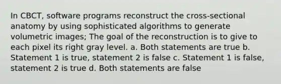 In CBCT, software programs reconstruct the cross-sectional anatomy by using sophisticated algorithms to generate volumetric images; The goal of the reconstruction is to give to each pixel its right gray level. a. Both statements are true b. Statement 1 is true, statement 2 is false c. Statement 1 is false, statement 2 is true d. Both statements are false