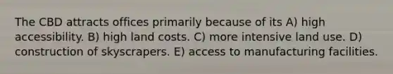 The CBD attracts offices primarily because of its A) high accessibility. B) high land costs. C) more intensive land use. D) construction of skyscrapers. E) access to manufacturing facilities.
