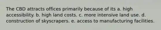 The CBD attracts offices primarily because of its a. high accessibility. b. high land costs. c. more intensive land use. d. construction of skyscrapers. e. access to manufacturing facilities.