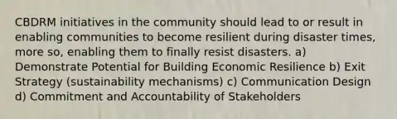 CBDRM initiatives in the community should lead to or result in enabling communities to become resilient during disaster times, more so, enabling them to finally resist disasters. a) Demonstrate Potential for Building Economic Resilience b) Exit Strategy (sustainability mechanisms) c) Communication Design d) Commitment and Accountability of Stakeholders