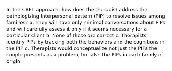 In the CBFT approach, how does the therapist address the pathologizing interpersonal pattern (PIP) to resolve issues among families? a. They will have only minimal conversations about PIPs and will carefully assess it only if it seems necessary for a particular client b. None of these are correct c. Therapists identify PIPs by tracking both the behaviors and the cognitions in the PIP d. Therapists would conceptualize not just the PIPs the couple presents as a problem, but also the PIPs in each family of origin